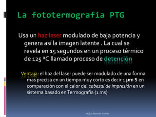 La fototermografia PTG

Usa un haz laser modulado de baja potencia y
  genera así la imagen latente . La cual se
  revela en 15 segundos en un proceso térmico
  de 125 ºC llamado proceso de

Ventaja: el haz del laser puede ser modulado de una forma
  mas precisa en un tiempo muy corto es decir 1 µm S en
  comparación con el calor del cabezal de impresión en un
  sistema basado en Termografia (1 ms)


                             MEZA, Facundo Gastón
 