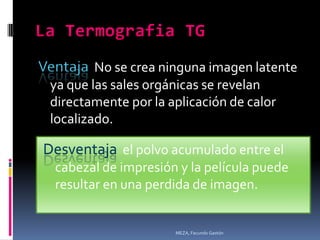 Ventaja No se crea ninguna imagen latente
 ya que las sales orgánicas se revelan
 directamente por la aplicación de calor
 localizado.

Desventaja el polvo acumulado entre el
  cabezal de impresión y la película puede
  resultar en una perdida de imagen.


                      MEZA, Facundo Gastón
 