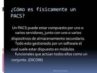 ¿Cómo es físicamente un
PACS?

Un PACS puede estar compuesto por uno o
  varios servidores, junto con uno o varios
dispositivos de almacenamiento secundario.
  Todo esto gestionado por un software el
cual suele estar dispuesto en módulos
  funcionales que actúan todos ellos como un
conjunto. (DICOM)

                        MEZA, Facundo Gastón
 