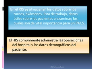 En el RIS se almacenan los datos sobre los
  turnos, exámenes, lista de trabajo, datos
  útiles sobre los pacientes a examinar; los
  cuales son de vital importancia para un PACS.



El HIS comúnmente administra las operaciones
   del hospital y los datos demográficos del
   paciente.



                         MEZA, Facundo Gastón
 