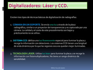 Existen tres tipos de técnicas básicas de digitalización de radiografías:


1.                                . Se envía        a través de la placa
     radiográfica, similar a un proyector de transparencias y es capturado por una
     cámara. La calidad y el coste de este procedimiento son bajos y
     prácticamente no se utiliza .


2.                  .Utiliza una                especial para iluminar la placa y
     recoge la información con detectores. Los sistemas CCD tienen una longitud
     de onda dinámica por lo que las regiones oscuras quedan mejor iluminadas.


3.                       . Utiliza         para iluminar la placa y se recoge la
     información con fotomultiplicadores. No tiene un rango dinámico de
     sensibilidad.


                                            MEZA, Facundo Gastón
 