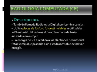 •
– También llamada Radiología Digital por Luminiscencia.
– Utiliza placas de fósforo fotoestimulables reutilizables.
 – El material utilizado es el fluorobromuro de bario
activado con europio.
– La energía de RX es cedida a los electrones del material
fotoestimulable pasando a un estado inestable de mayor
energía.




                                 MEZA, Facundo Gastón
 