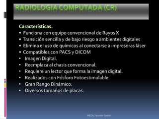 •   Funciona con equipo convencional de Rayos X
•   Transición sencilla y de bajo riesgo a ambientes digitales
•   Elimina el uso de químicos al conectarse a impresoras láser
•   Compatibles con PACS y DICOM
•    Imagen Digital.
•    Reemplaza al chasis convencional.
•    Requiere un lector que forma la imagen digital.
•    Realizados con Fósforo Fotoestimulable.
•    Gran Rango Dinámico.
•    Diversos tamaños de placas.



                                  MEZA, Facundo Gastón
 