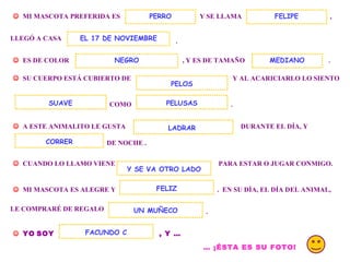 . MI MASCOTA PREFERIDA ES Y SE LLAMA PERRO , LLEGÓ A CASA . ES DE COLOR , Y ES DE TAMAÑO FELIPE EL 17 DE NOVIEMBRE SU CUERPO ESTÁ CUBIERTO DE Y AL ACARICIARLO LO SIENTO COMO PELUSAS . A ESTE ANIMALITO LE GUSTA DURANTE EL DÍA, Y DE NOCHE . CORRER CUANDO LO LLAMO VIENE PARA ESTAR O JUGAR CONMIGO. MI MASCOTA ES ALEGRE Y . EN SU DÍA, EL DÍA DEL ANIMAL, Y SE VA OTRO LADO FELIZ LE COMPRARÉ DE REGALO UN MUÑECO . YO SOY , Y … FACUNDO C … ¡ÉSTA ES SU FOTO! LADRAR NEGRO SUAVE PELOS MEDIANO
