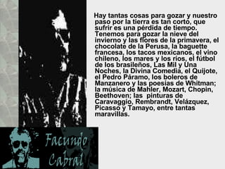 Hay tantas cosas para gozar y nuestro paso por la tierra es tan corto, que sufrir es una pérdida de tiempo. Tenemos para gozar la nieve del invierno y las flores de la primavera, el chocolate de la Perusa, la baguette francesa, los tacos mexicanos, el vino chileno, los mares y los ríos, el fútbol de los brasileños, Las Mil y Una Noches, la Divina Comedia, el Quijote, el Pedro Páramo, los boleros de Manzanero y las poesías de Whitman; la música de Mahler, Mozart, Chopin, Beethoven; las  pinturas de Caravaggio, Rembrandt, Velázquez, Picasso y Tamayo, entre tantas maravillas.  