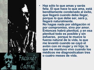 Haz sólo lo que amas y serás feliz. El que hace lo que ama, está benditamente condenado al éxito, que llegará cuando deba llegar, porque lo que debe ser, será y, llegará naturalmente.  No hagas nada por obligación ni por compromiso, sino por amor. Entonces habrá plenitud, y en esa plenitud todo es posible y sin esfuerzo,  porque te mueve la fuerza natural de la vida, la que me levantó cuando se cayó el avión con mi mujer y mi hija; la que me mantuvo vivo cuando los médicos me diagnosticaban tres o cuatro meses de vida.  