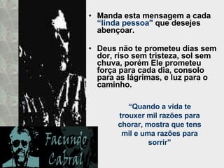 Manda esta mensagem a cada  “linda pessoa"  que desejes abençoar.  Deus não te prometeu dias sem dor, riso sem tristeza, sol sem chuva, porém Ele prometeu força para cada dia, consolo para as lágrimas, e luz para o caminho.  “ Quando a vida te trouxer mil razões para chorar, mostra que tens mil e uma razões para sorrir” 