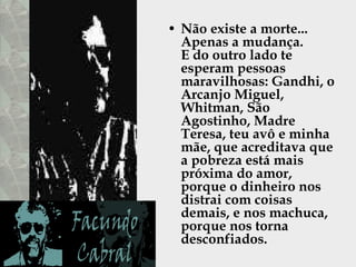 Não existe a morte...  Apenas a mudança.  E do outro lado te esperam pessoas maravilhosas: Gandhi, o Arcanjo Miguel,  Whitman, São Agostinho, Madre Teresa, teu avô e minha mãe, que acreditava que a pobreza está mais próxima do amor, porque o dinheiro nos distrai com coisas demais, e nos machuca, porque nos torna desconfiados.  