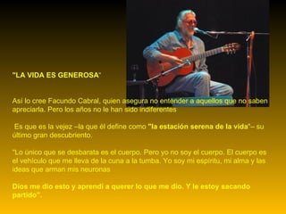 "LA VIDA ES GENEROSA “ Así lo cree Facundo Cabral, quien asegura no entender a aquellos que no saben apreciarla. Pero los años no le han sido indiferentes Es que es la vejez –la que él define como  "la estación serena de la vida "– su último gran descubriento.  "Lo único que se desbarata es el cuerpo. Pero yo no soy el cuerpo. El cuerpo es el vehículo que me lleva de la cuna a la tumba. Yo soy mi espíritu, mi alma y las ideas que arman mis neuronas Dios me dio esto y aprendí a querer lo que me dio. Y le estoy sacando partido". 