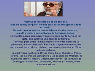 Además, la felicidad no es un derecho,  sino un deber; porque si no eres feliz, estás amargando a todo el  barrio.  Un solo hombre que no tuvo ni talento ni valor para vivir,  mandó a matar a seis millones de hermanos judíos .  Hay tantas cosas para gozar y nuestro paso por la tierra es tan corto, que sufrir es una pérdida de tiempo.  Tenemos para gozar la nieve del invierno y las flores de la primavera, el chocolate de la Perusa, la baguette francesa, los tacos mexicanos, el vino chileno, los mares y los ríos, el fútbol de los brasileños, Las Mil y Una Noches, la Divina Comedia, el Quijote, el Pedro Páramo, los boleros de Manzanero y las poesías de Whitman; la música de Mahler, Mozart, Chopin, Beethoven; las  pinturas de Caravaggio, Rembrandt, Velázquez, Picasso y Tamayo, entre tantas maravillas.    