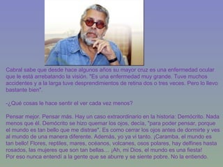 Cabral sabe que desde hace algunos años su mayor cruz es una enfermedad ocular que le está arrebatando la visión. "Es una enfermedad muy grande. Tuve muchos accidentes y a la larga tuve desprendimientos de retina dos o tres veces. Pero lo llevo bastante bien". -¿Qué cosas le hace sentir el ver cada vez menos? Pensar mejor. Pensar más. Hay un caso extraordinario en la historia: Demócrito. Nada menos que él. Demócrito se hizo quemar los ojos, decía, "para poder pensar, porque el mundo es tan bello que me distrae". Es como cerrar los ojos antes de dormirte y ves al mundo de una manera diferente. Además, yo ya vi tanto. ¡Caramba, el mundo es tan bello! Flores, reptiles, mares, océanos, volcanes, osos polares, hay delfines hasta rosados, las mujeres que son tan bellas… ¡Ah, mi Dios, el mundo es una fiesta!  Por eso nunca entendí a la gente que se aburre y se siente pobre. No la entiendo. 