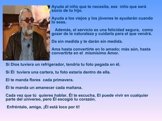 Ayuda al niño que te necesita, ese  niño que será socio de tu hijo.  Ayuda a los viejos y los jóvenes te ayudarán cuando lo seas. Además, el servicio es una felicidad segura,  como gozar de la naturaleza y cuidarla para el que vendrá.  Da sin medida y te darán sin medida. Ama hasta convertirte en lo amado; más aún, hasta convertirte en el  mismísimo Amor.  Si Dios tuviera un refrigerador, tendría tu foto pegada en él.  Si Él  tuviera una cartera, tu foto estaría dentro de ella.  El te manda flores  cada primavera.  Él te manda un amanecer cada mañana.  Cada vez que tú  quieres hablar, Él te escucha, El puede vivir en cualquier parte del universo, pero Él escogió tu corazón. Enfréntalo, amigo, ¡Él está loco por ti! 
