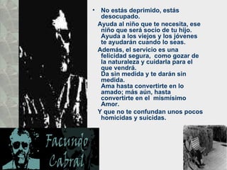 No estás deprimido, estás desocupado.  Ayuda al niño que te necesita, ese  niño que será socio de tu hijo. Ayuda a los viejos y los jóvenes te ayudarán cuando lo seas.  Además, el servicio es una felicidad segura,  como gozar de la naturaleza y cuidarla para el que vendrá.  Da sin medida y te darán sin medida.  Ama hasta convertirte en lo amado; más aún, hasta convertirte en el  mismísimo Amor.  Y que no te confundan unos pocos homicidas y suicidas.  