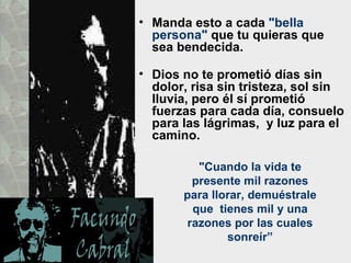 • Manda esto a cada "bella
  persona" que tu quieras que
  sea bendecida.

• Dios no te prometió días sin
  dolor, risa sin tristeza, sol sin
  lluvia, pero él sí prometió
  fuerzas para cada día, consuelo
  para las lágrimas, y luz para el
  camino.

          "Cuando la vida te
         presente mil razones
       para llorar, demuéstrale
         que tienes mil y una
        razones por las cuales
               sonreír”
 