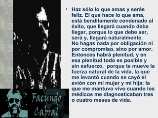 • Haz sólo lo que amas y serás
  feliz. El que hace lo que ama,
  está benditamente condenado al
  éxito, que llegará cuando deba
  llegar, porque lo que debe ser,
  será y, llegará naturalmente.
  No hagas nada por obligación ni
  por compromiso, sino por amor.
  Entonces habrá plenitud, y en
  esa plenitud todo es posible y
  sin esfuerzo, porque te mueve la
  fuerza natural de la vida, la que
  me levantó cuando se cayó el
  avión con mi mujer y mi hija; la
  que me mantuvo vivo cuando los
  médicos me diagnosticaban tres
  o cuatro meses de vida.
 