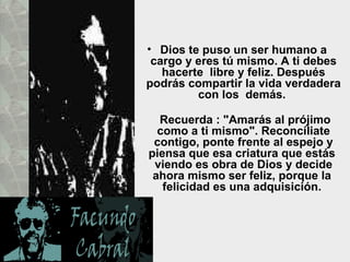 • Dios te puso un ser humano a
 cargo y eres tú mismo. A ti debes
   hacerte libre y feliz. Después
podrás compartir la vida verdadera
         con los demás.

  Recuerda : "Amarás al prójimo
  como a ti mismo". Reconcíliate
 contigo, ponte frente al espejo y
piensa que esa criatura que estás
 viendo es obra de Dios y decide
 ahora mismo ser feliz, porque la
   felicidad es una adquisición.
 