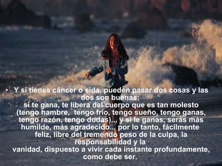 • Y si tienes cáncer o sida, pueden pasar dos cosas y las
                          dos son buenas:
      si te gana, te libera del cuerpo que es tan molesto
   (tengo hambre, tengo frío, tengo sueño, tengo ganas,
    tengo razón, tengo dudas)... y si le ganas, serás más
     humilde, más agradecido... por lo tanto, fácilmente
          feliz, libre del tremendo peso de la culpa, la
                        responsabilidad y la
  vanidad, dispuesto a vivir cada instante profundamente,
                           como debe ser.
 