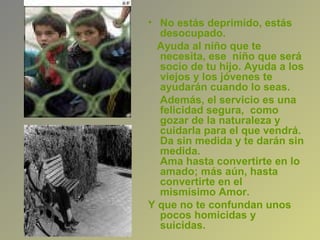 • No estás deprimido, estás
  desocupado.
  Ayuda al niño que te
  necesita, ese niño que será
  socio de tu hijo. Ayuda a los
  viejos y los jóvenes te
  ayudarán cuando lo seas.
  Además, el servicio es una
  felicidad segura, como
  gozar de la naturaleza y
  cuidarla para el que vendrá.
  Da sin medida y te darán sin
  medida.
  Ama hasta convertirte en lo
  amado; más aún, hasta
  convertirte en el
  mismísimo Amor.
Y que no te confundan unos
  pocos homicidas y
  suicidas.
 
