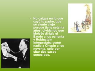 • No caigas en lo que
  cayó tu padre, que
  se siente viejo
  porque tiene setenta
  años, olvidando que
  Moisés dirigía el
  Éxodo a los ochenta
  y Rubinstein
  interpretaba como
  nadie a Chopin a los
  noventa, sólo por
  citar dos casos
  conocidos.
 