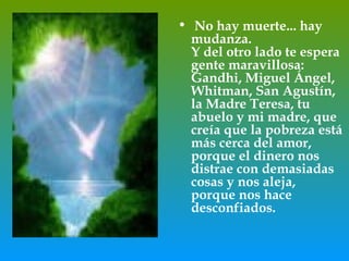 • No hay muerte... hay
  mudanza.
  Y del otro lado te espera
  gente maravillosa:
  Gandhi, Miguel Ángel,
  Whitman, San Agustín,
  la Madre Teresa, tu
  abuelo y mi madre, que
  creía que la pobreza está
  más cerca del amor,
  porque el dinero nos
  distrae con demasiadas
  cosas y nos aleja,
  porque nos hace
  desconfiados.
 