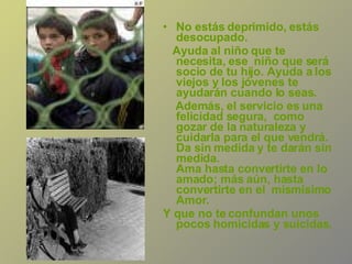 No estás deprimido, estás desocupado.  Ayuda al niño que te necesita, ese  niño que será socio de tu hijo. Ayuda a los viejos y los jóvenes te ayudarán cuando lo seas.  Además, el servicio es una felicidad segura,  como gozar de la naturaleza y cuidarla para el que vendrá.  Da sin medida y te darán sin medida.  Ama hasta convertirte en lo amado; más aún, hasta convertirte en el  mismísimo Amor.  Y que no te confundan unos pocos homicidas y suicidas.  