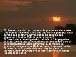 El bien es mayoría, pero no se nota porque es silencioso.  Una bomba hace más ruido que una caricia, pero por cada bomba que destruye, hay millones de caricias que alimentan a la vida. Vale la pena, ¿verdad?.  Si Dios tuviera un refrigerador, tendría tu foto pegada en él. Si Él  tuviera una cartera, tu foto estaría dentro de ella. El te manda flores  cada primavera. Él te manda un amanecer cada mañana. Cada vez que tú  quieres hablar, Él te escucha, El puede vivir en cualquier parte del  universo, pero Él escogió tu corazón. Enfréntalo, amigo, ¡Él está loco por ti! 