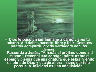 Dios te puso un ser humano a cargo y eres tú mismo. A ti debes hacerte  libre y feliz. Después podrás compartir la vida verdadera con los  demás.   Recuerda a Jesús: "Amarás al prójimo como a ti mismo". Reconcíliate contigo, ponte frente al espejo y piensa que esa criatura que estás  viendo es obra de Dios y decide ahora mismo ser feliz, porque la  felicidad es una adquisición.  