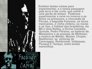 Existem tantas coisas para experimentar, e a nossa passagem pela terra é tão curta, que sofrer é uma perda de tempo.  Podemos experimentar a neve no inverno e as flores na primavera, o chocolate de Perusa, a baguette francesa, os tacos mexicanos, o vinho chileno, os mares e os rios, o futebol dos brasileiros, As Mil e Uma Noites, a Divina Comédia, Quixote, Pedro Páramo, os boleros de Manzanero e as poesias de Whitman; a música de Mahler, Mozart, Chopin, Beethoven; as  pinturas de Caravaggio, Rembrandt, Velázquez, Picasso e Tamayo, entre tantas maravilhas.  