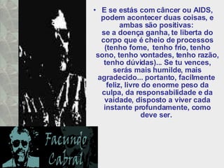 E se estás com câncer ou AIDS, podem acontecer duas coisas, e ambas são positivas:  se a doença ganha, te liberta do corpo que é cheio de processos (tenho fome,  tenho frio, tenho sono, tenho vontades, tenho razão, tenho dúvidas)... Se tu vences, serás mais humilde, mais agradecido... portanto, facilmente  feliz, livre do enorme peso da culpa, da responsabilidade e da vaidade, disposto a viver cada instante profundamente, como deve ser.  