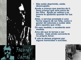 Não estás deprimido, estás desocupado.  Ajuda a criança que precisa de ti, essa criança que será sócia do teu filho.  Ajuda os velhos e os jovens te ajudarão quando for tua vez.  Aliás, o serviço prestado é uma forma segura de ser feliz, como é gostar da natureza e cuidar dela para aqueles que virão.  Dá sem medida, e receberás sem medida.  Ama até que te tornes o ser amado;  mais ainda converte-te no próprio Amor.  E não te deixes enganar por alguns homicidas e suicidas.  