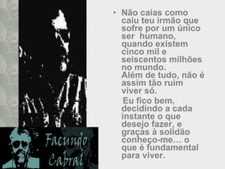Não caias como caiu teu irmão que sofre por um único ser  humano,  quando existem cinco mil e seiscentos milhões no mundo.  Além de tudo, não é assim tão ruim viver só. Eu fico bem, decidindo a cada instante o que desejo fazer, e graças à solidão conheço-me… o que é fundamental para viver.  