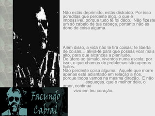 Não estás deprimido, estás distraído. Por isso acreditas que perdeste algo, o que é impossível, porque tudo te foi dado.  Não fizeste um só cabelo de tua cabeça, portanto não és dono de coisa alguma. Além disso, a vida não te tira coisas: te liberta de coisas… alivia-te para que possas voar mais alto, para que alcances a plenitude.  Do útero ao túmulo, vivemos numa escola; por isso, o que chamas de problemas são apenas lições.  Não perdeste coisa alguma:  Aquele que morre apenas está adiantado em relação a nós, porque todos vamos na mesma direção.  E não  esqueças, que o melhor dele, o amor, continua  vivo em teu coração. 