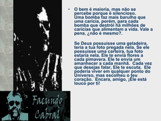 O bem é maioria, mas não se percebe porque é silencioso.  Uma bomba faz mais barulho que uma caricia, porém, para cada bomba que destrói há milhões de carícias que alimentam a vida. Vale a pena, ¿não é mesmo?.  Se Deus possuisse uma geladeira, teria a tua foto pregada nela. Se ele possuisse uma carteira, tua foto estaria nela. Ele te envia flores a cada pimavera. Ele te envia um amanhecer a cada manhã.  Cada vez que desejas falar, Ele te escuta.  Ele poderia viver em qualquer ponto do Universo, mas escolheu o teu coração.  Encara, amigo, ¡Éle está louco por ti! 