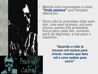 Manda esta mensagem a cada  “linda pessoa"  que desejes abençoar.  Deus não te prometeu dias sem dor, riso sem tristeza, sol sem chuva, porém Ele prometeu força para cada dia, consolo para as lágrimas, e luz para o caminho.  “ Quando a vida te trouxer mil razões para chorar, mostra que tens mil e uma razões para sorrir” 