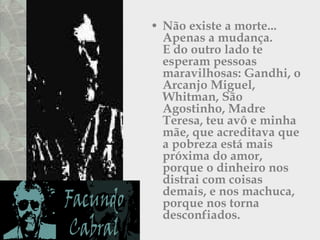 Não existe a morte...  Apenas a mudança.  E do outro lado te esperam pessoas maravilhosas: Gandhi, o Arcanjo Miguel,  Whitman, São Agostinho, Madre Teresa, teu avô e minha mãe, que acreditava que a pobreza está mais próxima do amor, porque o dinheiro nos distrai com coisas demais, e nos machuca, porque nos torna desconfiados.  