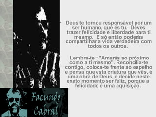 Deus te tornou responsável por um ser humano, que és tu.  Deves trazer felicidade e liberdade para ti mesmo.  E só então poderás compartilhar a vida verdadeira com todos os outros.    Lembra-te : "Amarás ao próximo como a ti mesmo". Reconcilia-te contigo, coloca-te frente ao espelho e pensa que esta criatura que vês, é uma obra de Deus, e decide neste exato momento ser feliz, porque a  felicidade é uma aquisição.  