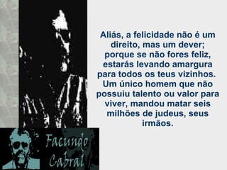 Aliás, a felicidade não é um direito, mas um dever; porque se não fores feliz, estarás levando amargura para todos os teus vizinhos.  Um único homem que não possuiu talento ou valor para viver, mandou matar seis milhões de judeus, seus irmãos. 