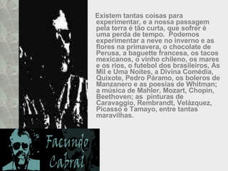 Existem tantas coisas para experimentar, e a nossa passagem pela terra é tão curta, que sofrer é uma perda de tempo.  Podemos experimentar a neve no inverno e as flores na primavera, o chocolate de Perusa, a baguette francesa, os tacos mexicanos, o vinho chileno, os mares e os rios, o futebol dos brasileiros, As Mil e Uma Noites, a Divina Comédia, Quixote, Pedro Páramo, os boleros de Manzanero e as poesias de Whitman; a música de Mahler, Mozart, Chopin, Beethoven; as  pinturas de Caravaggio, Rembrandt, Velázquez, Picasso e Tamayo, entre tantas maravilhas.  