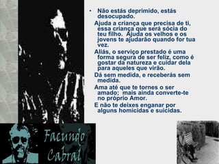 Não estás deprimido, estás desocupado.  Ajuda a criança que precisa de ti, essa criança que será sócia do teu filho.  Ajuda os velhos e os jovens te ajudarão quando for tua vez.  Aliás, o serviço prestado é uma forma segura de ser feliz, como é gostar da natureza e cuidar dela para aqueles que virão.  Dá sem medida, e receberás sem medida.  Ama até que te tornes o ser amado;  mais ainda converte-te no próprio Amor.  E não te deixes enganar por alguns homicidas e suicidas.  