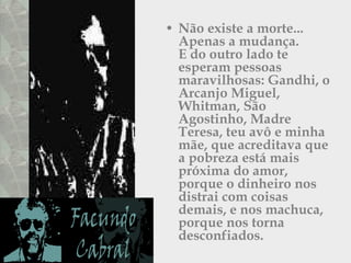 Não existe a morte...  Apenas a mudança.  E do outro lado te esperam pessoas maravilhosas: Gandhi, o Arcanjo Miguel,  Whitman, São Agostinho, Madre Teresa, teu avô e minha mãe, que acreditava que a pobreza está mais próxima do amor, porque o dinheiro nos distrai com coisas demais, e nos machuca, porque nos torna desconfiados.  