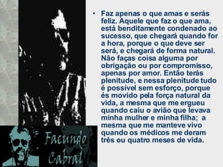 Faz apenas o que amas e serás feliz. Aquele que faz o que ama, está benditamente condenado ao sucesso, que chegará quando for a hora, porque o que deve ser será, e chegará de forma natural.  Não faças coisa alguma por obrigação ou por compromisso, apenas por amor. Então terás plenitude, e nessa plenitude tudo é possível sem esforço, porque és movido pela força natural da vida, a mesma que me ergueu quando caiu o avião que levava minha mulher e minha filha;  a mesma que me manteve vivo quando os médicos me deram três ou quatro meses de vida. 