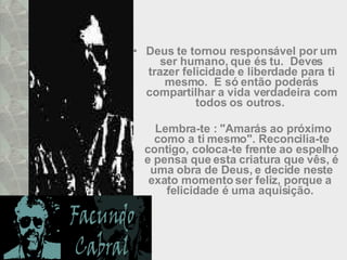 Deus te tornou responsável por um ser humano, que és tu.  Deves trazer felicidade e liberdade para ti mesmo.  E só então poderás compartilhar a vida verdadeira com todos os outros.    Lembra-te : "Amarás ao próximo como a ti mesmo". Reconcilia-te contigo, coloca-te frente ao espelho e pensa que esta criatura que vês, é uma obra de Deus, e decide neste exato momento ser feliz, porque a  felicidade é uma aquisição.  