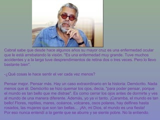 Cabral sabe que desde hace algunos años su mayor cruz es una enfermedad ocular
que le está arrebatando la visión. "Es una enfermedad muy grande. Tuve muchos
accidentes y a la larga tuve desprendimientos de retina dos o tres veces. Pero lo llevo
bastante bien".
-¿Qué cosas le hace sentir el ver cada vez menos?
Pensar mejor. Pensar más. Hay un caso extraordinario en la historia: Demócrito. Nada
menos que él. Demócrito se hizo quemar los ojos, decía, "para poder pensar, porque
el mundo es tan bello que me distrae". Es como cerrar los ojos antes de dormirte y ves
al mundo de una manera diferente. Además, yo ya vi tanto. ¡Caramba, el mundo es tan
bello! Flores, reptiles, mares, océanos, volcanes, osos polares, hay delfines hasta
rosados, las mujeres que son tan bellas… ¡Ah, mi Dios, el mundo es una fiesta!
Por eso nunca entendí a la gente que se aburre y se siente pobre. No la entiendo.
 