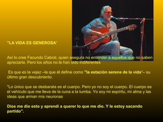 "LA VIDA ES GENEROSA“
Así lo cree Facundo Cabral, quien asegura no entender a aquellos que no saben
apreciarla. Pero los años no le han sido indiferentes
Es que es la vejez –la que él define como "la estación serena de la vida"– su
último gran descubriento.
"Lo único que se desbarata es el cuerpo. Pero yo no soy el cuerpo. El cuerpo es
el vehículo que me lleva de la cuna a la tumba. Yo soy mi espíritu, mi alma y las
ideas que arman mis neuronas
Dios me dio esto y aprendí a querer lo que me dio. Y le estoy sacando
partido".
 