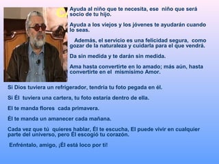 Ayuda al niño que te necesita, ese niño que será
socio de tu hijo.
Ayuda a los viejos y los jóvenes te ayudarán cuando
lo seas.
Además, el servicio es una felicidad segura, como
gozar de la naturaleza y cuidarla para el que vendrá.
Da sin medida y te darán sin medida.
Ama hasta convertirte en lo amado; más aún, hasta
convertirte en el mismísimo Amor.
Si Dios tuviera un refrigerador, tendría tu foto pegada en él.
Si Él tuviera una cartera, tu foto estaría dentro de ella.
El te manda flores cada primavera.
Él te manda un amanecer cada mañana.
Cada vez que tú quieres hablar, Él te escucha, El puede vivir en cualquier
parte del universo, pero Él escogió tu corazón.
Enfréntalo, amigo, ¡Él está loco por ti!
 