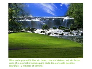 Dios no te prometió días sin dolor, risa sin tristeza, sol sin lluvia,
pero él sí prometió fuerzas para cada día, consuelo para las
lágrimas, y luz para el camino.
 