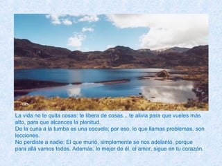 La vida no te quita cosas: te libera de cosas... te alivia para que vueles más
alto, para que alcances la plenitud.
De la cuna a la tumba es una escuela; por eso, lo que llamas problemas, son
lecciones.
No perdiste a nadie: El que murió, simplemente se nos adelantó, porque
para allá vamos todos. Además, lo mejor de él, el amor, sigue en tu corazón.
 