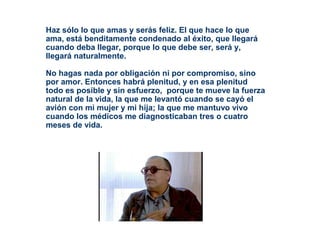 Haz sólo lo que amas y serás feliz. El que hace lo que
ama, está benditamente condenado al éxito, que llegará
cuando deba llegar, porque lo que debe ser, será y,
llegará naturalmente.
No hagas nada por obligación ni por compromiso, sino
por amor. Entonces habrá plenitud, y en esa plenitud
todo es posible y sin esfuerzo, porque te mueve la fuerza
natural de la vida, la que me levantó cuando se cayó el
avión con mi mujer y mi hija; la que me mantuvo vivo
cuando los médicos me diagnosticaban tres o cuatro
meses de vida.
 