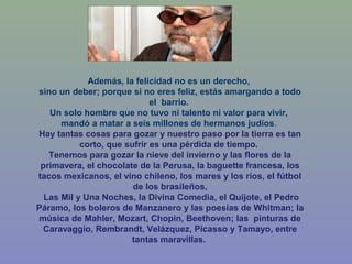 Además, la felicidad no es un derecho,
sino un deber; porque si no eres feliz, estás amargando a todo
el barrio.
Un solo hombre que no tuvo ni talento ni valor para vivir,
mandó a matar a seis millones de hermanos judíos.
Hay tantas cosas para gozar y nuestro paso por la tierra es tan
corto, que sufrir es una pérdida de tiempo.
Tenemos para gozar la nieve del invierno y las flores de la
primavera, el chocolate de la Perusa, la baguette francesa, los
tacos mexicanos, el vino chileno, los mares y los ríos, el fútbol
de los brasileños,
Las Mil y Una Noches, la Divina Comedia, el Quijote, el Pedro
Páramo, los boleros de Manzanero y las poesías de Whitman; la
música de Mahler, Mozart, Chopin, Beethoven; las pinturas de
Caravaggio, Rembrandt, Velázquez, Picasso y Tamayo, entre
tantas maravillas.
 