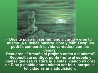 Dios te puso un ser humano a cargo y eres tú mismo. A ti debes hacerte  libre y feliz. Después podrás compartir la vida verdadera con los  demás.   Recuerda : "Amarás al prójimo como a ti mismo". Reconcíliate contigo, ponte frente al espejo y piensa que esa criatura que estás  viendo es obra de Dios y decide ahora mismo ser feliz, porque la  felicidad es una adquisición.  